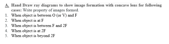 A. Hand Draw ray diagrams to show image formation with concave lens for following
cases: Write property of images formed.
1. When object is between O (or V) and F
2. When object is at F
3. When object is between F and 2F
4. When object is at 2F
5. When object is beyond 2F
