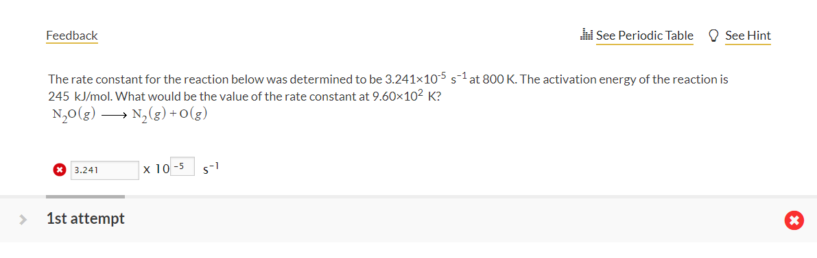 Feedback
See Periodic Table
O See Hint
The rate constant for the reaction below was determined to be 3.241x105 s-1 at 800 K. The activation energy of the reaction is
245 kJ/mol. What would be the value of the rate constant at 9.60×10² K?
N,0(g) → N,(g) +0(g)
х 10-5
3.241
1st attempt
