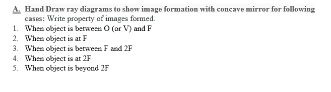 A. Hand Draw ray diagrams to show image formation with concave mirror for following
cases: Write property of images formed.
1. When object is between O (or V) and F
2. When object is at F
3. When object is between F and 2F
4. When object is at 2F
5. When object is beyond 2F
