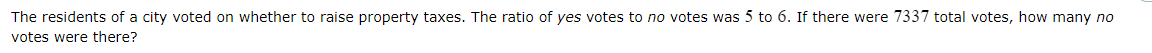 The residents of a city voted on whether to raise property taxes. The ratio of yes votes to no votes was 5 to 6. If there were 7337 total votes, how many no
votes were there?