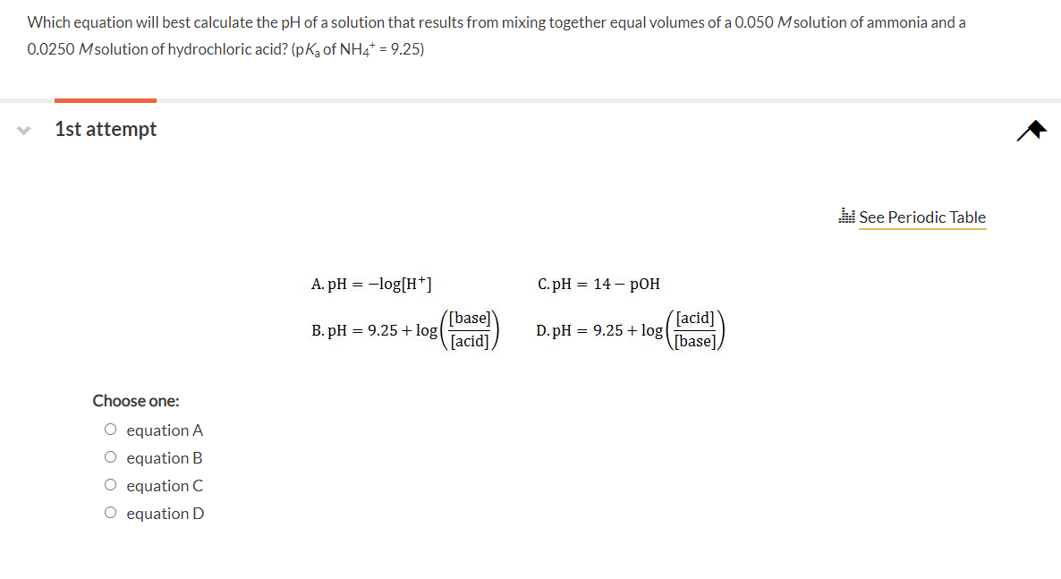 Which equation will best calculate the pH of a solution that results from mixing together equal volumes of a 0.050 Msolution of ammonia and a
0.0250 Msolution of hydrochloric acid? (pk, of NH4* = 9.25)
1st attempt
See Periodic Table
A. pH = -log[H*]
C. pH = 14 – pOH
[base]
B. pH = 9.25 + log
[acid]
base]
D. pH = 9.25 + log
[acid]
Choose one:
O equation A
O equation B
O equation C
O equation D
