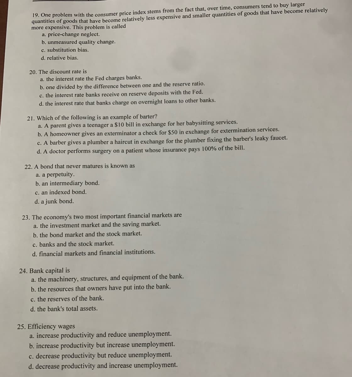 19. One problem with the consumer price index stems from the fact that, over time, consumers tend to buy larger
quantities of goods that have become relatively less expensive and smaller quantities of goods that have become relatively
more expensive. This problem is called
a. price-change neglect.
b. unmeasured quality change.
c. substitution bias.
d. relative bias.
20. The discount rate is
a. the interest rate the Fed charges banks.
b. one divided by the difference between one and the reserve ratio.
c. the interest rate banks receive on reserve deposits with the Fed.
d. the interest rate that banks charge on overnight loans to other banks.
21. Which of the following is an example of barter?
a. A parent gives a teenager a $10 bill in exchange for her babysitting services.
b. A homeowner gives an exterminator a check for $50 in exchange for extermination services.
c. A barber gives a plumber a haircut in exchange for the plumber fixing the barber's leaky faucet.
d. A doctor performs surgery on a patient whose insurance pays 100% of the bill.
22. A bond that never matures is known as
a. a perpetuity.
b. an intermediary bond.
c. an indexed bond.
d. a junk bond.
23. The economy's two most important financial markets are
a. the investment market and the saving market.
b. the bond market and the stock market.
c. banks and the stock market.
d. financial markets and financial institutions.
24. Bank capital is
a. the machinery, structures, and equipment of the bank.
b. the resources that owners have put into the bank.
c. the reserves of the bank.
d. the bank's total assets.
25. Efficiency wages
a. increase productivity and reduce unemployment.
b. increase productivity but increase unemployment.
c. decrease productivity but reduce unemployment.
d. decrease productivity and increase unemployment.
