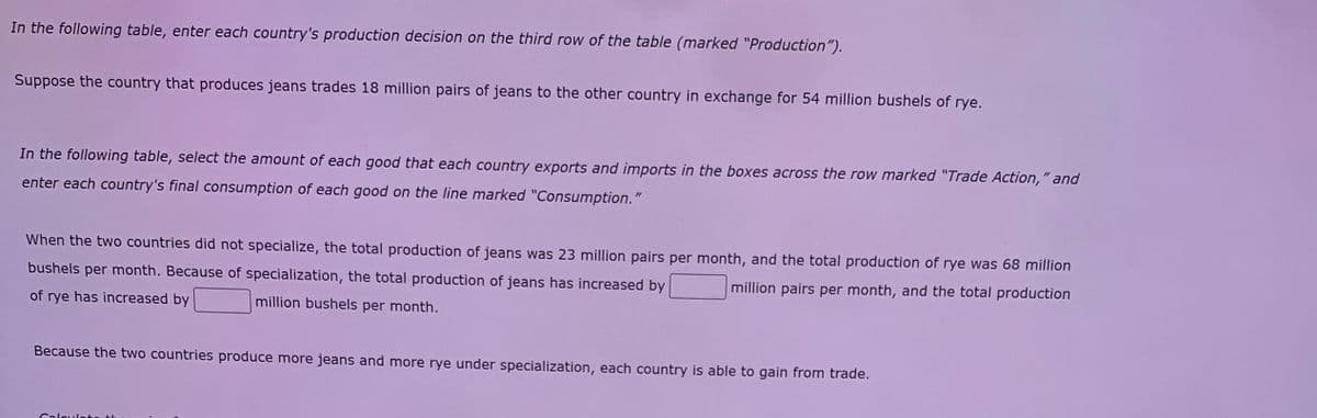 In the following table, enter each country's production decision on the third row of the table (marked "Production").
Suppose the country that produces jeans trades 18 million pairs of jeans to the other country in exchange for 54 million bushels of rye.
In the following table, select the amount of each good that each country exports and imports in the boxes across the row marked "Trade Action," and
enter each country's final consumption of each good on the line marked "Consumption."
When the two countries did not specialize, the total production of jeans was 23 million pairs per month, and the total production of rye was 68 million
bushels per month. Because of specialization, the total production of jeans has increased by
million pairs per month, and the total production
of rye has increased by
million bushels per month.
Because the two countries produce more jeans and more rye under specialization, each country is able to gain from trade.
Calsuleta t
