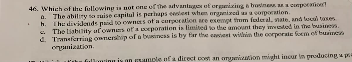 46. Which of the following is not one of the advantages of organizing a business as a corporation?
The ability to raise capital is perhaps easiest when organized as a corporation.
b. The dividends paid to owners of a corporation are exempt from federal, state, and local taxes.
c. The liability of owners of a corporation is limited to the amount they invested in the business.
d. Transferring ownership of a business is by far the easiest within the corporate form of business
organization.
a.
ftho following is an example of a direct cost an organization might incur in producing a pro
