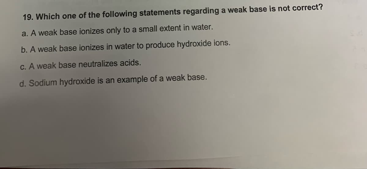 19. Which one of the following statements regarding a weak base is not correct?
a. A weak base ionizes only to a small extent in water.
b. A weak base ionizes in water to produce hydroxide ions.
c. A weak base neutralizes acids.
d. Sodium hydroxide is an example of a weak base.
