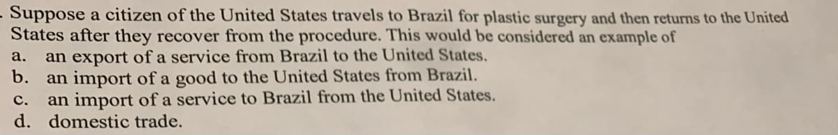 Suppose a citizen of the United States travels to Brazil for plastic surgery and then returns to the United
States after they recover from the procedure. This would be considered an example of
an export of a service from Brazil to the United States.
b.
а.
an import of a good to the United States from Brazil.
an import of a service to Brazil from the United States.
d. domestic trade.
с.
