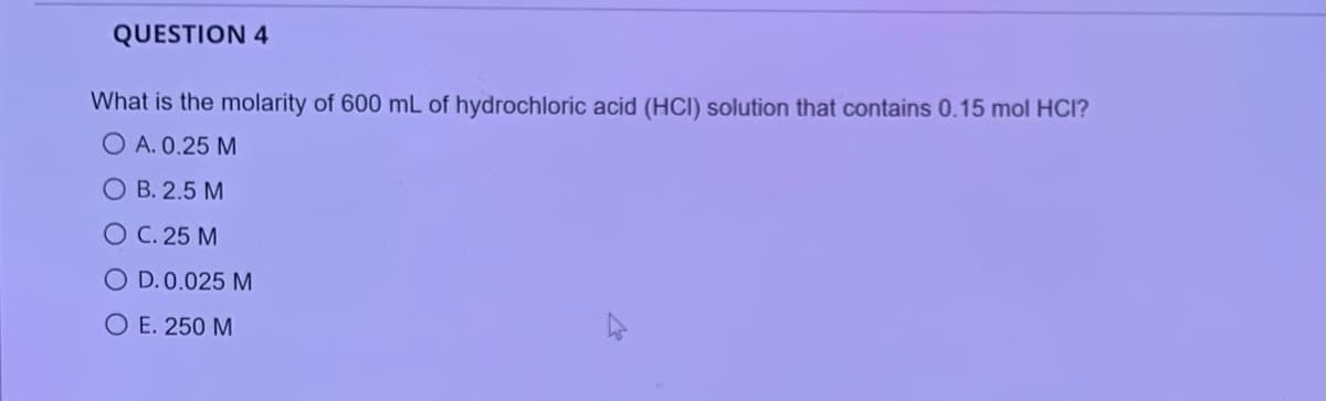 QUESTION 4
What is the molarity of 600 mL of hydrochloric acid (HCI) solution that contains 0.15 mol HCI?
O A. 0.25 M
O B. 2.5 M
O C. 25 M
O D.0.025 M
O E. 250 M
