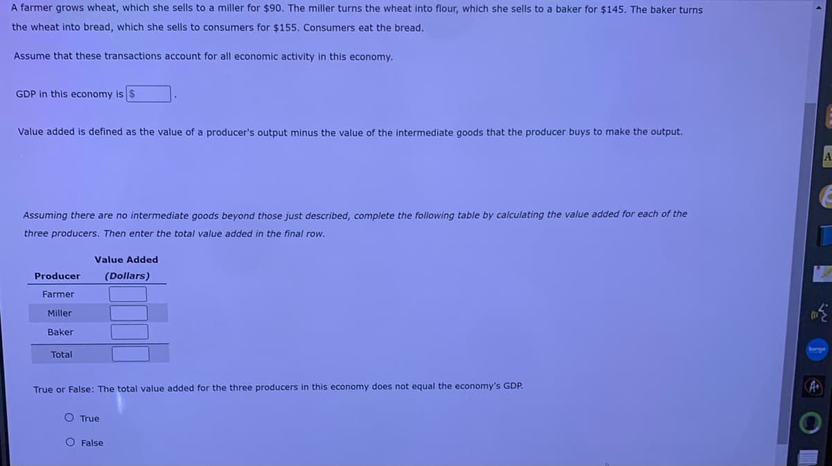 A farmer grows wheat, which she sells to a miller for $90. The miller turns the wheat into flour, which she sells to a baker for $145. The baker turns
the wheat into bread, which she sells to consumers for $155, Consumers eat the bread.
Assume that these transactions account for all economic activity in this economy.
GDP in this economy is $
Value added is defined as the value of a producer's output minus the value of the intermediate goods that the producer buys to make the output.
Assuming there are no intermediate goods beyond those just described, complete the following table by calculating the value added for each of the
three producers. Then enter the total value added in the final row.
Value Added
Producer
(Dollars)
Farmer
Miller
Baker
Total
True or False: The total value added for the three producers in this economy does not equal the economy's GDP.
O True
O False

