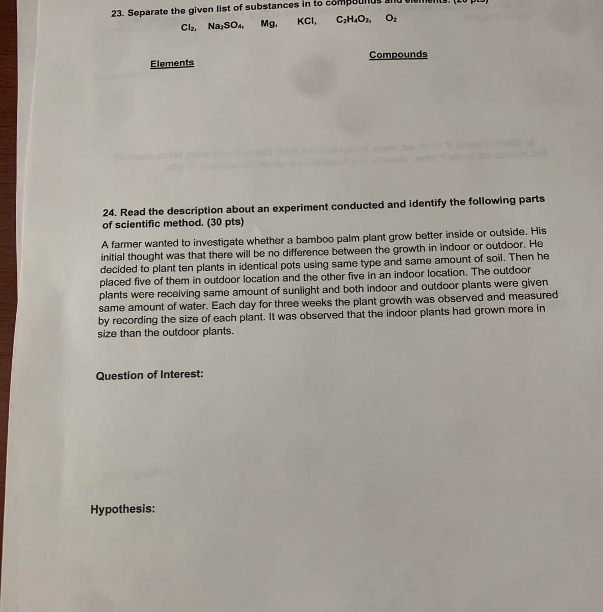 23. Separate the given list of substances in to
KCI,
Cl2, NazSO4,
Mg,
C2H4O2,
O2
Elements
Compounds
24. Read the description about an experiment conducted and identify the following parts
of scientific method. (30 pts)
A farmer wanted to investigate whether a bamboo palm plant grow better inside or outside. His
initial thought was that there will be no difference between the growth in indoor or outdoor. He
decided to plant ten plants in identical pots using same type and same amount of soil. Then he
placed five of them in outdoor location and the other five in an indoor location. The outdoor
plants were receiving same amount of sunlight and both indoor and outdoor plants were given
same amount of water. Each day for three weeks the plant growth was observed and measured
by recording the size of each plant. It was observed that the indoor plants had grown more in
size than the outdoor plants.
Question of Interest:
Hypothesis:
