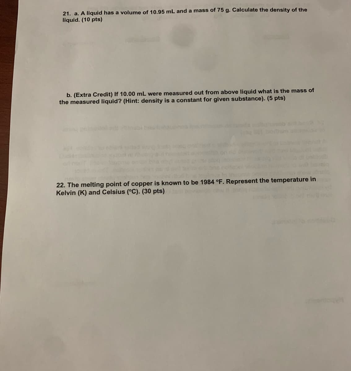 21. a. A liquid has a volume of 10.95 mL and a mass of 75 g. Calculate the density of the
liquid. (10 pts)
b. (Extra Credit) If 10.00 mL were measured out from above liquid what is the mass of
the measured liquid? (Hint: density is a constant for given substance). (5 pts)
inabit
22. The melting point of copper is known to be 1984 °F. Represent the temperature in
Kelvin (K) and Celsius (°C). (30 pts)
