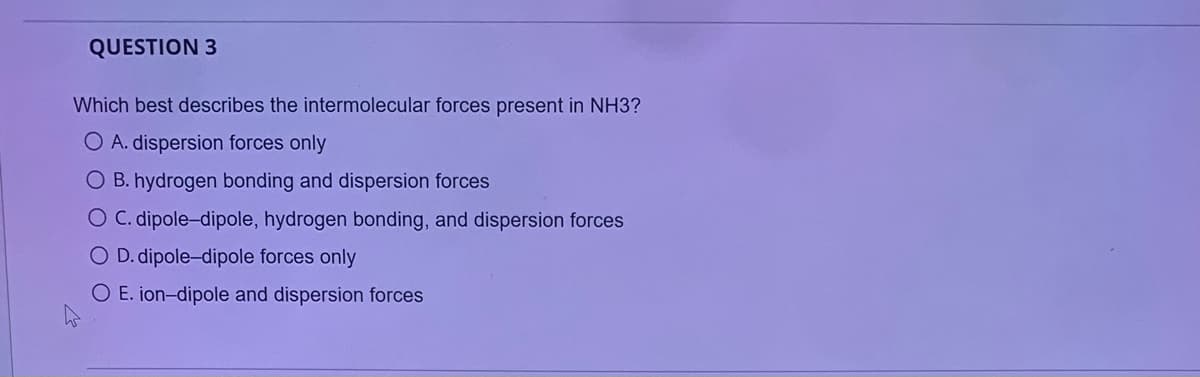 QUESTION 3
Which best describes the intermolecular forces present in NH3?
O A. dispersion forces only
O B. hydrogen bonding and dispersion forces
O C. dipole-dipole, hydrogen bonding, and dispersion forces
O D. dipole-dipole forces only
O E. ion-dipole and dispersion forces
