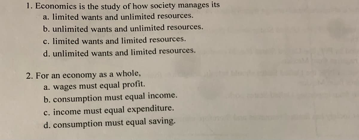 1. Economics is the study of how society manages its
a. limited wants and unlimited resources.
b. unlimited wants and unlimited resources.
c. limited wants and limited resources.
d. unlimited wants and limited resources.
2. For an economy as a whole,
a. wages must equal profit.
b. consumption must equal income.
c. income must equal expenditure.
d. consumption must equal saving.
