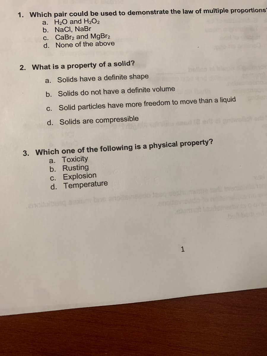 1. Which pair could be used to demonstrate the law of multiple proportions
a. H2O and H2O2
b. NaCl, NaBr
c. CaBr2 and MgBr2
d. None of the above
2. What is a property of a solid?
a. Solids have a definite shape
b. Solids do not have a definite volume
C. Solid particles have more freedom to move than a liquid
d. Solids are compressible
3. Which one of the following is a physical property?
a. Toxicity
b. Rusting
c. Explosion
d. Temperature
ch
1
