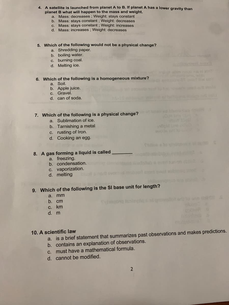 4. A satellite is launched from planet A to B. If planet A has a lower gravity than
planet B what will happen to the mass and weight.
a. Mass: decreases ; Weight: stays constant
b. Mass: stays constant ; Weight: decreases
Mass: stays constant ; Weight: increases
d. Mass: increases ; Weight: decreases
C.
5. Which of the following would not be a physical change?
a. Shredding paper.
b. boiling water.
c. burning coal.
d. Melting ice.
6. Which of the following is a homogeneous mixture?
a. Soil.
b. Apple juice.
C. Gravel.
d. can of soda.
7. Which of the following is a physical change?
a. Sublimation of ice.
b. Tarnishing a metal
c. rusting of Iron.
d. Cooking an egg.
avods e to
olloe a to vio
8. A gas forming a liquid is called
a. freezing.
b. condensation.
c. vaporization.
d. melting
Rab a aver
9. Which of the following is the SI base unit for length?
a. mm
b. cт
с. km
d. m
ane do
10. A scientific law
a. is a brief statement that summarizes past observations and makes predictions.
b. contains an explanation of observations.
C. must have a mathematical formula.
d. cannot be modified.
