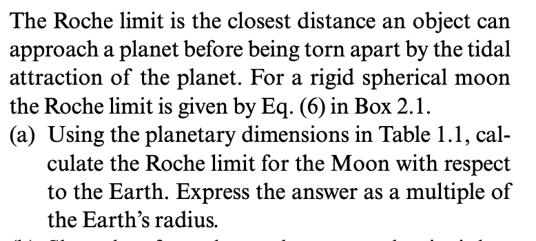 The Roche limit is the closest distance an object can
approach a planet before being torn apart by the tidal
attraction of the planet. For a rigid spherical moon
the Roche limit is given by Eq. (6) in Box 2.1.
(a) Using the planetary dimensions in Table 1.1, cal-
culate the Roche limit for the Moon with respect
to the Earth. Express the answer as a multiple of
the Earth's radius.
