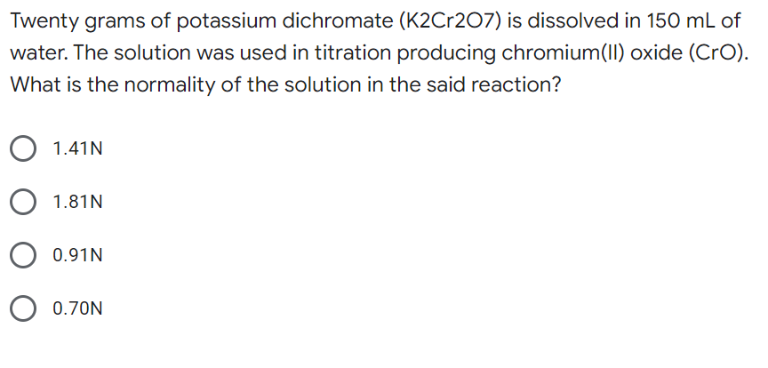 Twenty grams of potassium dichromate (K2Cr207) is dissolved in 150 mL of
water. The solution was used in titration producing chromium(I) oxide (CrO).
What is the normality of the solution in the said reaction?
O 1.41N
1.81N
0.91N
0.70N
