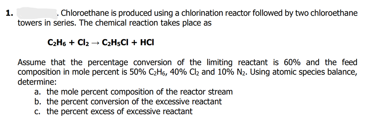 1.
. Chloroethane is produced using a chlorination reactor followed by two chloroethane
towers in series. The chemical reaction takes place as
C₂H6 + Cl₂ → C₂H5CI + HCI
Assume that the percentage conversion of the limiting reactant is 60% and the feed
composition in mole percent is 50% C₂H, 40% Cl₂ and 10% N₂. Using atomic species balance,
determine:
a. the mole percent composition of the reactor stream
b. the percent conversion of the excessive reactant
c. the percent excess of excessive reactant