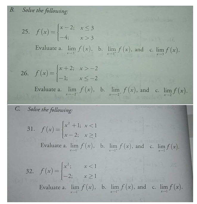 В.
Solve the following:
x- 2; x <3
|
25. f(x) =
-4;
x> 3
Evaluate a. lim f (x), b. limf (x), and c. lim f (x).
xー3
x-3*
X-3
x+2; x >-2
26. f (x) =
- 1;
%3D
xく-2
lim f(x), b. lim f(x), and
mil
Evaluate a.
c. lim f (x).
Xー-2
x--2"
Xー2
C.
Solve the following:
x² +1; x<1
31. f(x)=
x – 2; x21
Evaluate a. lim f (x), b. limf (x), and c. lim f (x).
xー1
xー1
x-1
x<1
32. f(x)=1
-2;
x >1
Evaluate a. limf (x), b. lim f (x), and
c. lim f (x).
x-1
x-1*
xー1
