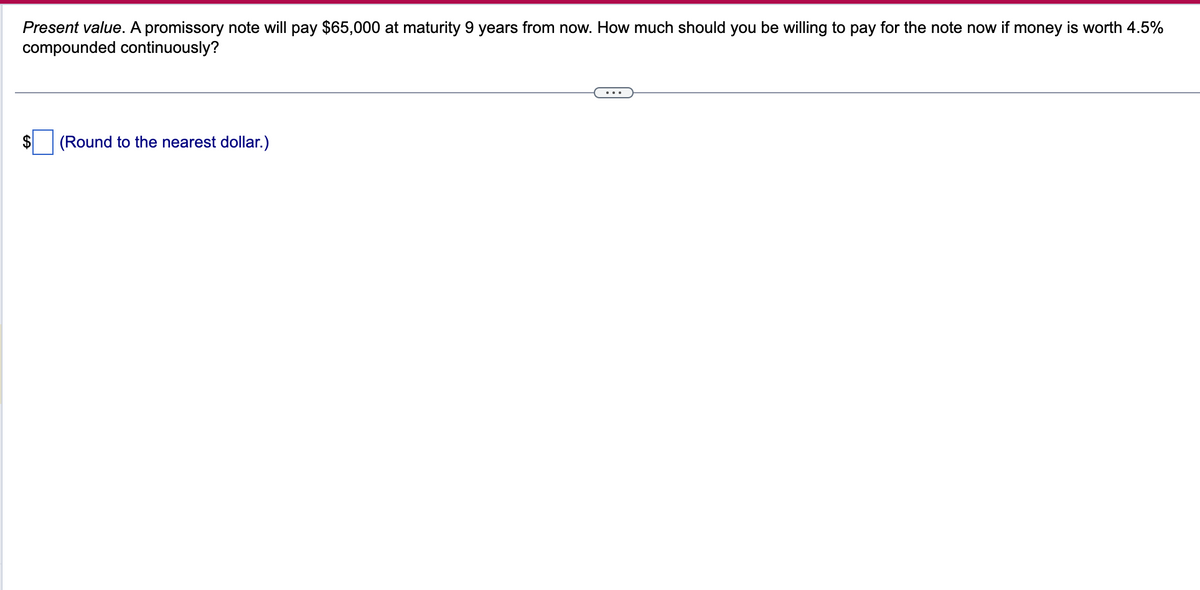 Present value. A promissory note will pay $65,000 at maturity 9 years from now. How much should you be willing to pay for the note now if money is worth 4.5%
compounded continuously?
(Round to the nearest dollar.)