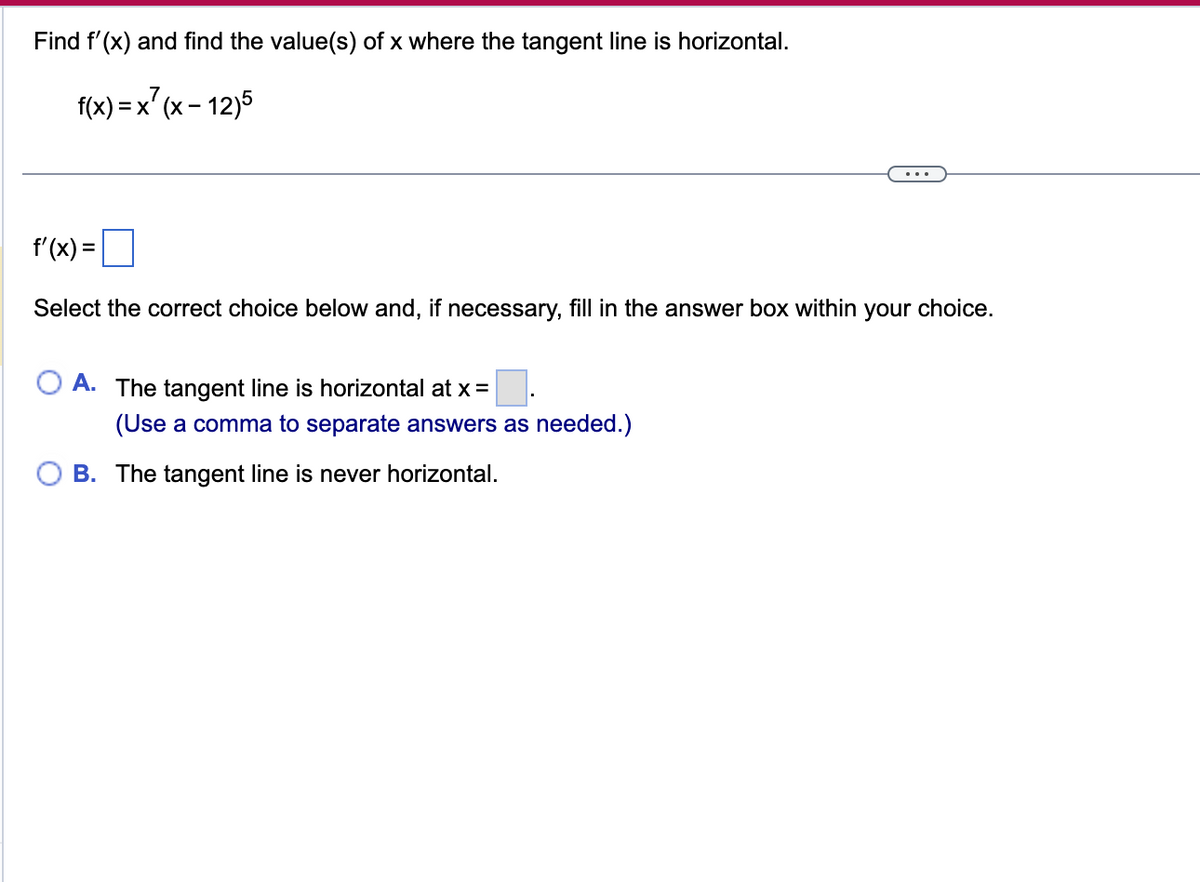 Find f'(x) and find the value(s) of x where the tangent line is horizontal.
f(x) = x²(x-12)5
f'(x) =
Select the correct choice below and, if necessary, fill in the answer box within your choice.
A. The tangent line is horizontal at x =
(Use a comma to separate answers as needed.)
B. The tangent line is never horizontal.