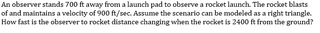An observer stands 700 ft away from a launch pad to observe a rocket launch. The rocket blasts
of and maintains a velocity of 900 ft/sec. Assume the scenario can be modeled as a right triangle.
How fast is the observer to rocket distance changing when the rocket is 2400 ft from the ground?
