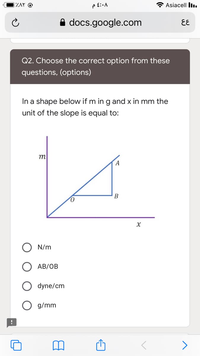 Asiacell lI..
A docs.google.com
EE
Q2. Choose the correct option from these
questions, (options)
In a shape below if m in g and x in mm the
unit of the slope is equal to:
m
B
N/m
АB/ОВ
dyne/cm
g/mm
>
