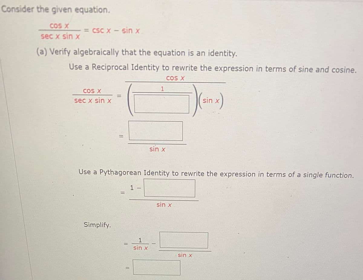 Consider the given equation.
COS X
= CSC X- Sin x
sec x sin x
(a) Verífy algebraically that the equation is an identity.
Use a Reciprocal Identity to rewrite the expression in terms of sine and cosine.
CoS X
1
COS X
sec x sin x
sin x
%3D
sin x
Use a Pythagorean Identity to rewrite the expression in terms of a single function.
1
-
sin x
Simplify.
1
sin x
sin x
