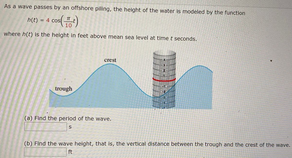 As a wave passes by an offshore piling, the height of the water is modeled by the function
s()
TT
-t
10
h(t) = 4 cos
where h(t) is the height in feet above mean sea level at time t seconds.
crest
trough
(a) Find the period of the wave.
S
(b) Find the wave height, that is, the vertical distance between the trough and the crest of the wave.
ft
