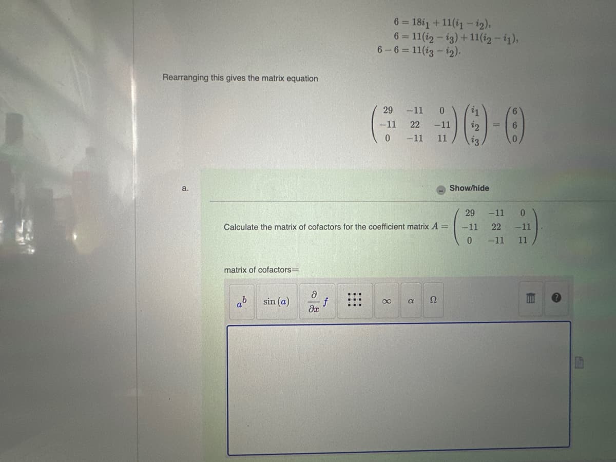 Rearranging this gives the matrix equation
a.
matrix of cofactors=
Calculate the matrix of cofactors for the coefficient matrix A =
a
sin (a)
ə
əx
6 = 18i1 +11(1 – 2),
6=11(i2-ig) +11(i2 - 11),
6-6=11(i3-i2).
f
29
-11
0
-11 22 -11
0 -11
11
∞
α Ω
²1
22
23
Show/hide
29
-11
0
6
-11
0
22 -11
11
-11
E