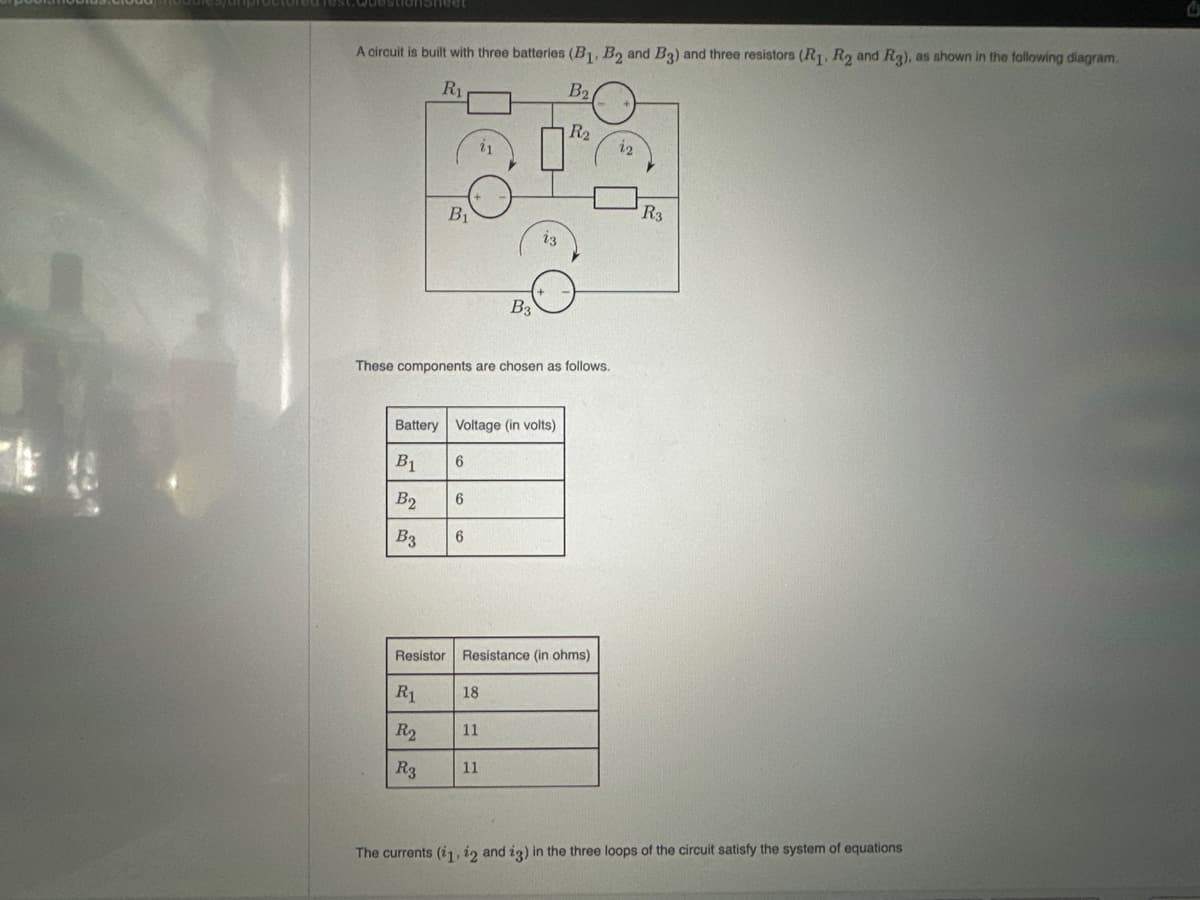 Test.Questionsheet
A circuit is built with three batteries (B₁, B2 and B3) and three resistors (R₁, R₂ and Rg), as shown in the following diagram.
R₁
B₂.
B1
Resistor
R1
R₂
R3
These components are chosen as follows.
Battery Voltage (in volts)
B₁
B2
B3
6
6
21
6
B3
18
Resistance (in ohms)
11
11
R₂
22
R3
The currents (i1, 12 and 13) in the three loops of the circuit satisfy the system of equations