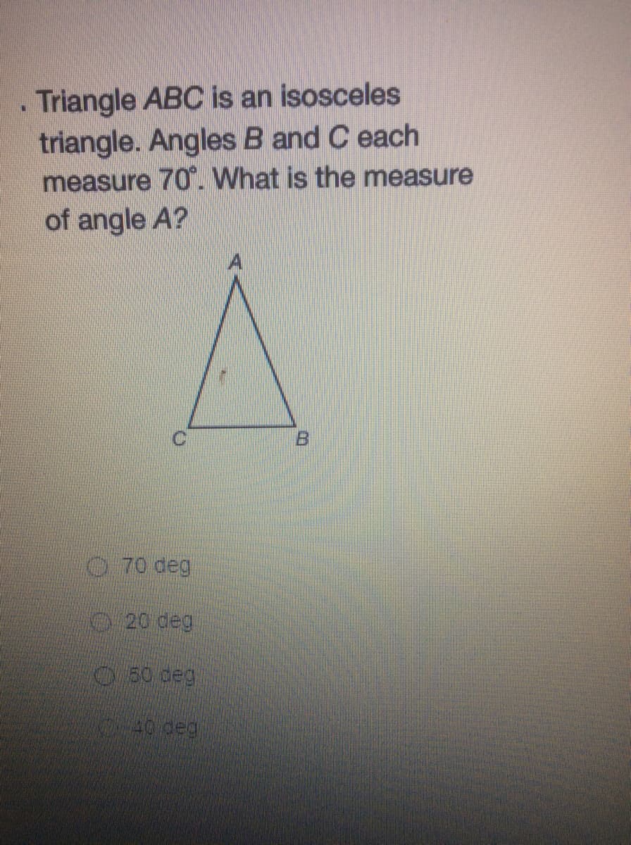 . Triangle ABC is an isosceles
triangle. Angles B and C each
measure 70. What is the measure
of angle A?
0.70 deg
20 deg
O80 deg
