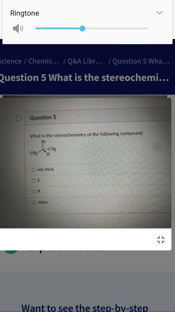 Ringtone
Science / Chemis... / Q&A Libr... / Question 5 Wha...
Question 5 What is the stereochemi...
Question 5
What is the stereochemistry of the following compound:
Br
CH3
CH3
H.
not chiral
OS
OR
O meso
Want to see the step-by-step
