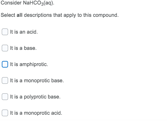 Consider NaHCO3(aq).
Select all descriptions that apply to this compound.
It is an acid.
| It is a base.
O It is amphiprotic.
It is a monoprotic base.
| It is a polyprotic base.
It is a monoprotic acid.
