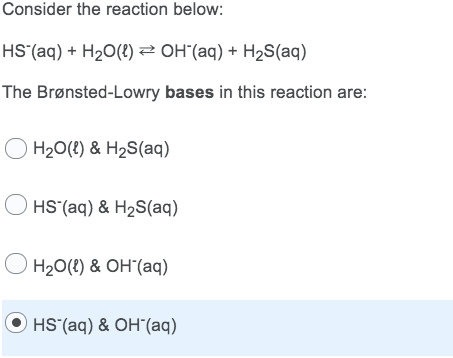 Consider the reaction below:
HS´(aq) + H2O(8) 2 OH"(aq) + H2S(aq)
The Brønsted-Lowry bases in this reaction are:
O H20(2) & H2S(aq)
HS (aq) & H2S(aq)
H20(8) & OH"(aq)
O HS (aq) & OH"(aq)
