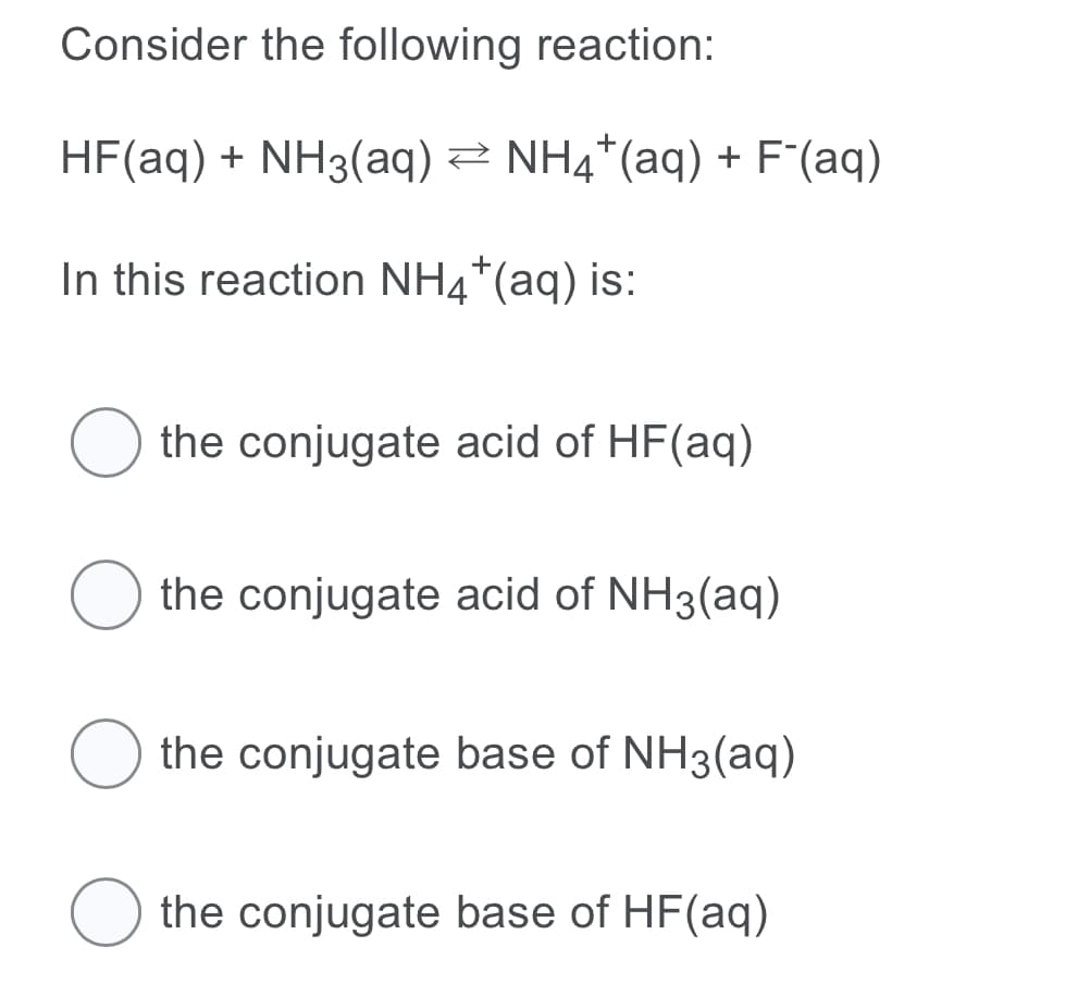 Consider the following reaction:
HF(aq) + NH3(aq) 2 NH4*(aq) + F'(aq)
In this reaction NH4*(aq) is:
the conjugate acid of HF(aq)
the conjugate acid of NH3(aq)
the conjugate base of NH3(aq)
the conjugate base of HF(aq)
