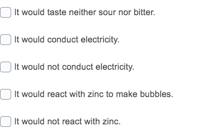 O It would taste neither sour nor bitter.
It would conduct electricity.
| It would not conduct electricity.
| It would react with zinc to make bubbles.
It would not react with zinc.
