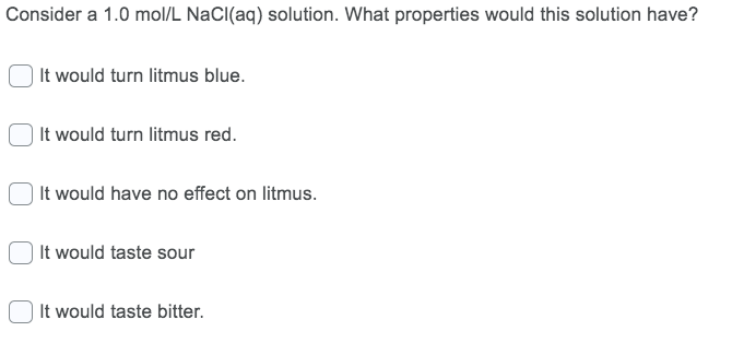 Consider a 1.0 mol/L NaCI(aq) solution. What properties would this solution have?
It would turn litmus blue.
| It would turn litmus red.
| It would have no effect on litmus.
It would taste sour
It would taste bitter.
