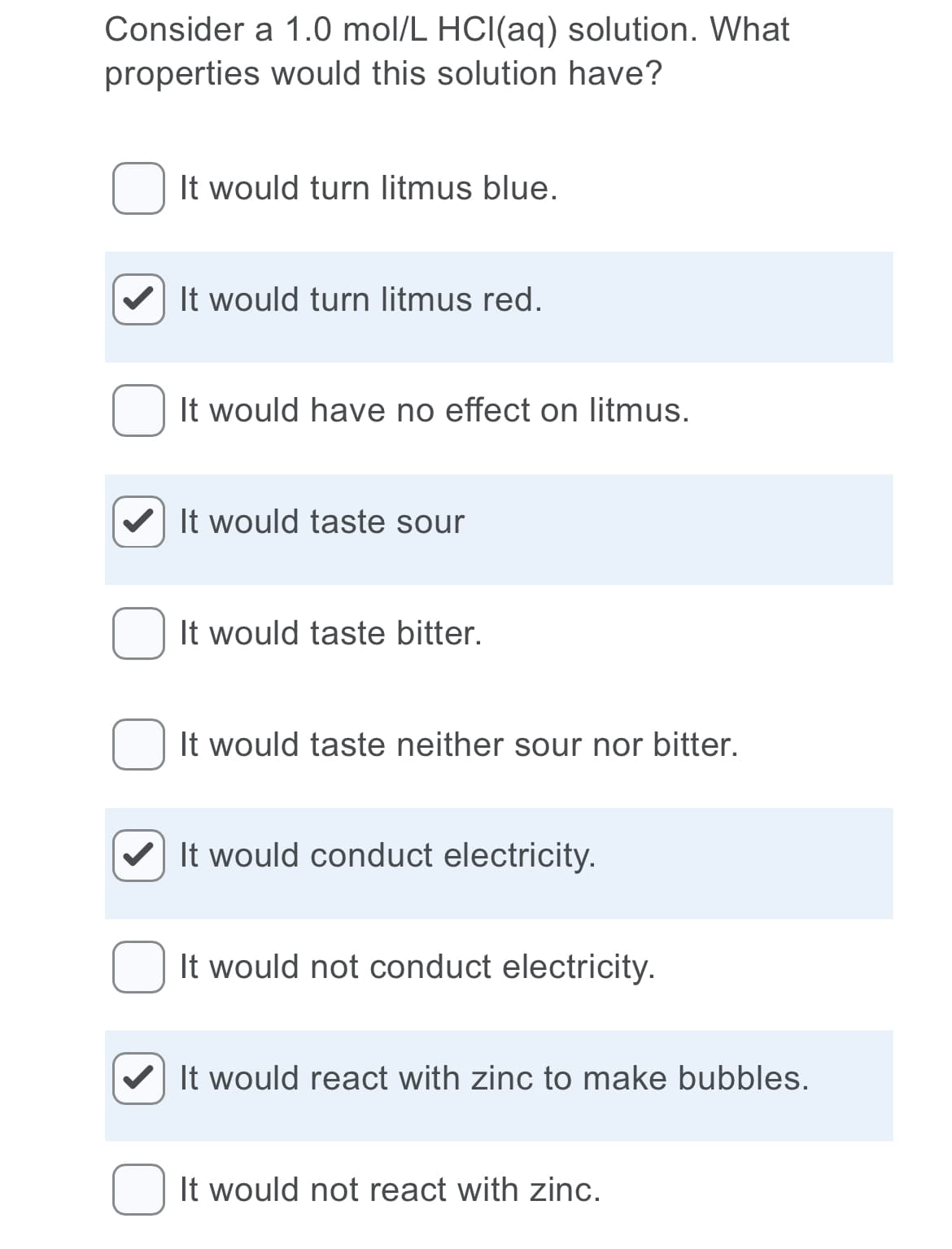 Consider a 1.0 mol/L HCI(aq) solution. What
properties would this solution have?
It would turn litmus blue.
It would turn litmus red.
It would have no effect on litmus.
It would taste sour
It would taste bitter.
It would taste neither sour nor bitter.
It would conduct electricity.
It would not conduct electricity.
It would react with zinc to make bubbles.
It would not react with zinc.
