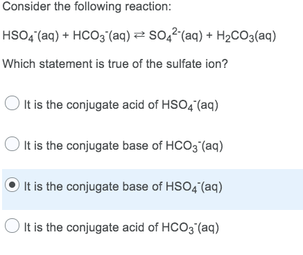 Consider the following reaction:
HSO4“(aq) + HCO3 (aq) 2 SO,2 (aq) + H2CO3(aq)
Which statement is true of the sulfate ion?
It is the conjugate acid of HSO4 (aq)
It is the conjugate base of HCO3 (aq)
It is the conjugate base of HSO4“(aq)
It is the conjugate acid of HCO3 (aq)
