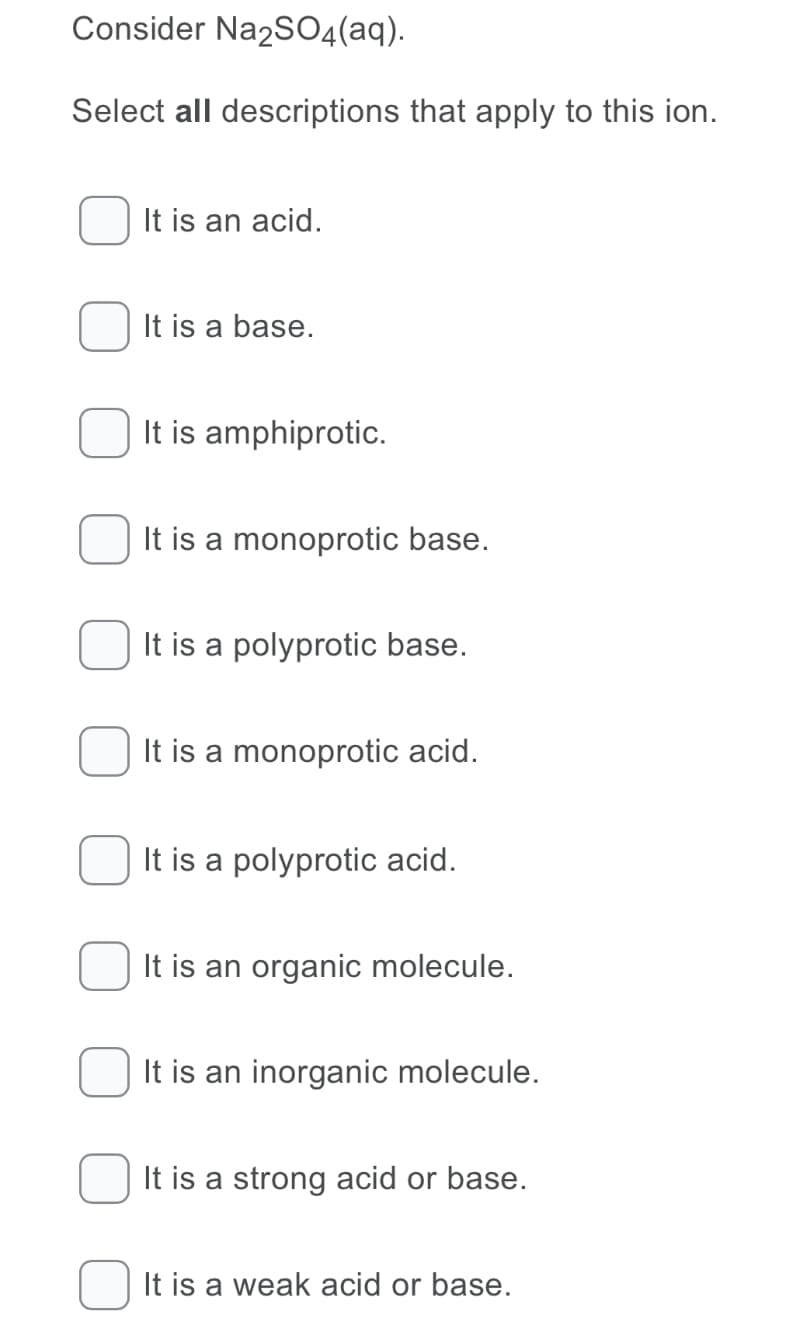 Consider Na2SO4(aq).
Select all descriptions that apply to this ion.
It is an acid.
It is a base.
It is amphiprotic.
It is a monoprotic base.
It is a polyprotic base.
It is a monoprotic acid.
It is a polyprotic acid.
It is an organic molecule.
It is an inorganic molecule.
It is a strong acid or base.
It is a weak acid or base.
