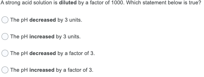 A strong acid solution is diluted by a factor of 1000. Which statement below is true?
The pH decreased by 3 units.
The pH increased by 3 units.
The pH decreased by a factor of 3.
The pH increased by a factor of 3.
