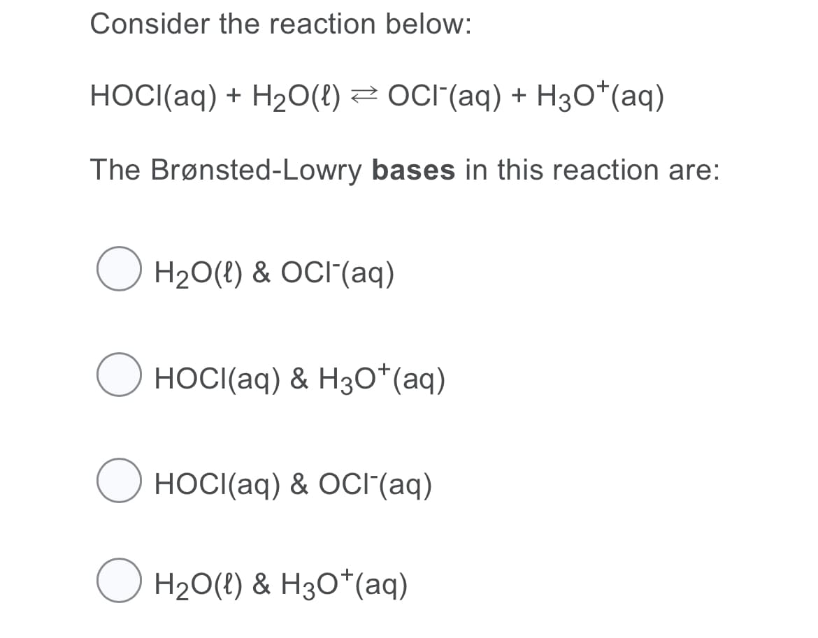 Consider the reaction below:
HOCI(aq) + H2O(!) 2 OCI"(aq) + H3O*(aq)
The Brønsted-Lowry bases in this reaction are:
O H20(!) & OCI(aq)
O HOCI(aq) & H30*(aq)
O HOCI(aq) & OCI(aq)
O H20(?) & H30*(aq)
