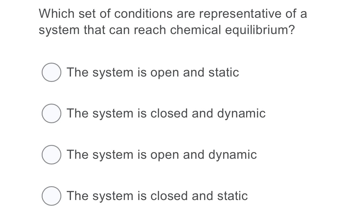 Which set of conditions are representative of a
system that can reach chemical equilibrium?
The system is open and static
The system is closed and dynamic
The system is open and dynamic
O The system is closed and static
