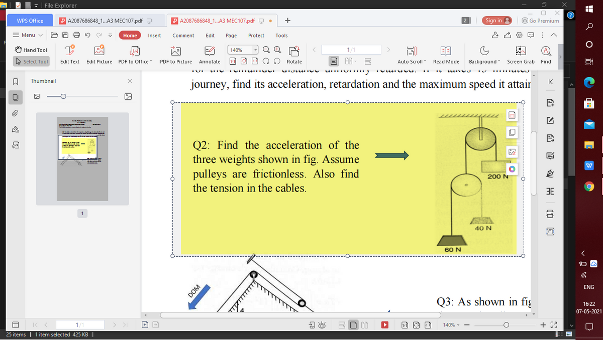 - File Explorer
WPS Office
P A2087686848_1...A3 MEC107.pdf Q
A2087686848_1.A3 MEC107.pdf Q
+
Sign in
O Go Premium
2.
= Menu v
Home
Insert
Comment
Edit
Page
Protect
Tools
1/1
(A)
Hand Tool
140%
E Select Tool
Edit Text
Edit Picture PDF to Office
PDF to Picture
Annotate
1-1
O Rotate
Auto Scroll
Read Mode
Background
Screen Grab
Find
Thumbnail
journey, find its acceleration, retardation and the maximum speed it attair
K
Q2: Find the acceleration of the
three weights shown in fig. Assume
pulleys are frictionless. Also find
四
200 N
the tension in the cables.
3E
1
40 N
60 N
ENG
ा ाण्
Q3: As shown in fiş
16:22
07-05-2021
> >I
1/1
25 items | 1 item selected 425 KB |
140% -
H Q 0 i C
wwww
DOM
