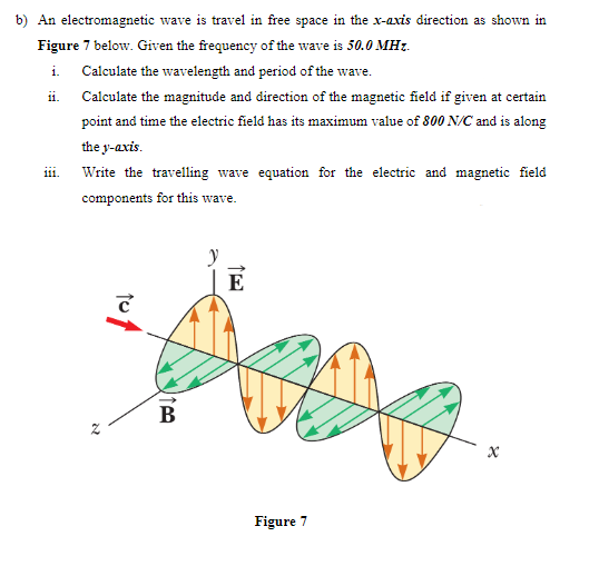 b) An electromagnetic wave is travel in free space in the x-axis direction as shown in
Figure 7 below. Given the frequency of the wave is 50.0 MHz.
i. Calculate the wavelength and period of the wave.
ii.
Calculate the magnitude and direction of the magnetic field if given at certain
point and time the electric field has its maximum value of 800 N/C and is along
the y-axis.
111.
Write the travelling wave equation for the electric and magnetic field
components for this wave.
N
to
B
y
E
Figure 7
x