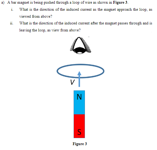 a) A bar magnet is being pushed through a loop of wire as shown in Figure 3.
i.
ii.
What is the direction of the induced current as the magnet approach the loop, as
viewed from above?
What is the direction of the induced current after the magnet passes through and is
leaving the loop, as view from above?
N
S
Figure 3