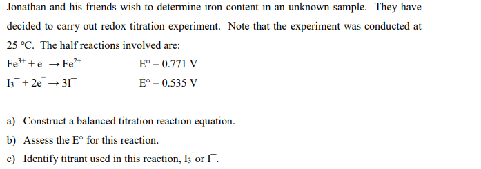 Jonathan and his friends wish to determine iron content in an unknown sample. They have
decided to carry out redox titration experiment. Note that the experiment was conducted at
25 °C. The half reactions involved are:
Fe³+ + e → Fe²+
Eº = 0.771 V
13 + 2e → 31
E° = 0.535 V
a) Construct a balanced titration reaction equation.
b) Assess the Eº for this reaction.
c) Identify titrant used in this reaction, I3 or I.