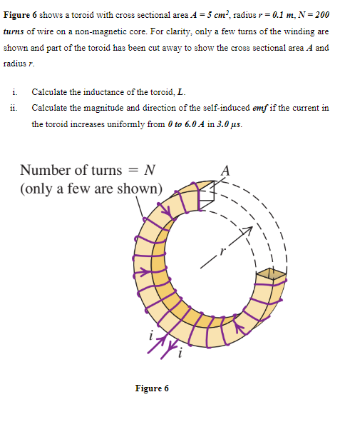Figure 6 shows a toroid with cross sectional area 4 = 5 cm², radius r = 0.1 m, N = 200
turns of wire on a non-magnetic core. For clarity, only a few turns of the winding are
shown and part of the toroid has been cut away to show the cross sectional area A and
radius 7.
i. Calculate the inductance of the toroid, L.
ii.
Calculate the magnitude and direction of the self-induced emf if the current in
the toroid increases uniformly from 0 to 6.0 A in 3.0 μs.
Number of turns = N
(only a few are shown)
Figure 6