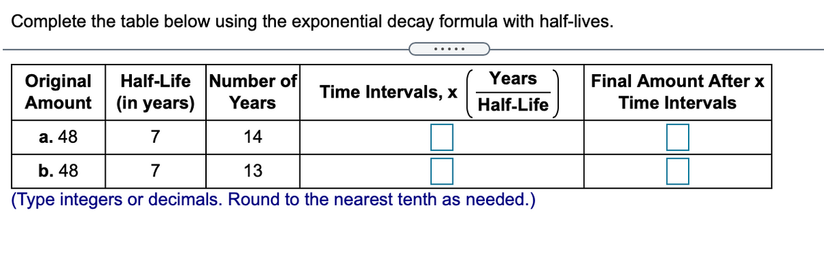 Complete the table below using the exponential decay formula with half-lives.
Years
Half-Life Number of
(in years)
Original
Final Amount After x
Time Intervals, x
Amount
Years
Half-Life
Time Intervals
а. 48
7
14
b. 48
7
13
(Type integers or decimals. Round to the nearest tenth as needed.)

