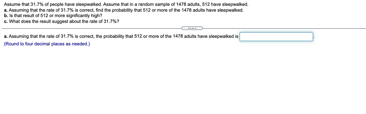 Assume that 31.7% of people have sleepwalked. Assume that in a random sample of 1478 adults, 512 have sleepwalked.
a. Assuming that the rate of 31.7% is correct, find the probability that 512 or more of the 1478 adults have sleepwalked.
b. Is that result of 512 or more significantly high?
c. What does the result suggest about the rate of 31.7%?
I...
a. Assuming that the rate of 31.7% is correct, the probability that 512 or more of the 1478 adults have sleepwalked is
(Round to four decimal places as needed.)
